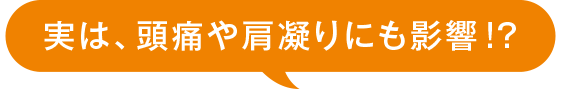 実は、頭痛や肩凝りにも影響!?