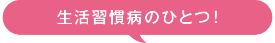 生活習慣病のひとつ！