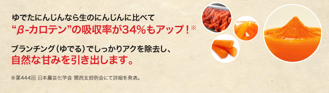 ゆでたにんじんなら生のにんじんに比べてβカロテンの吸収率が34％もアップ！※ ブランチング（ゆでる）でしっかりアクを除去し、自然な甘みを引き出します。