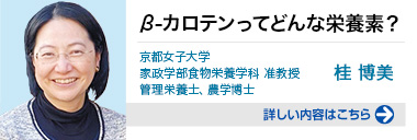 β-カロテンってどんな栄養素？ 京都女子大学 家政学部食物栄養学科 准教授 管理栄養士、農学博士 桂 博美 詳しい内容はこちらをクリック