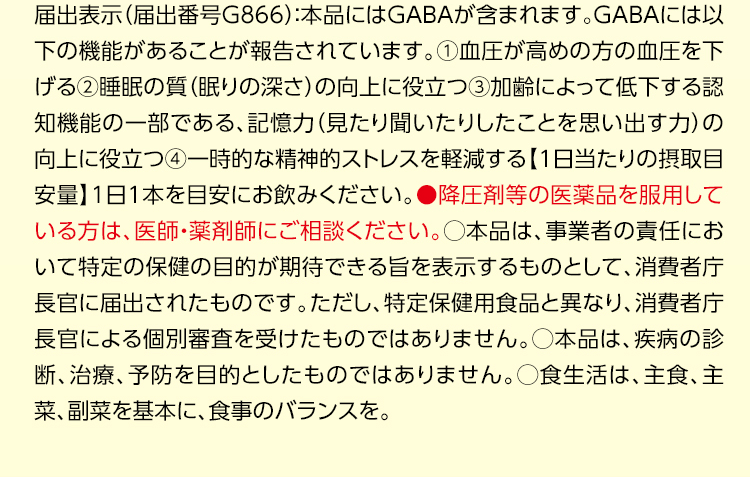 届出表示（届出番号G866）：本品にはGABAが含まれます。GABAには以下の機能があることが報告されています。①血圧が高めの方の血圧を下げる②睡眠の質（眠りの深さ）の向上に役立つ③加齢によって低下する認知機能の一部である、記憶力（見たり聞いたりしたことを思い出す力）の向上に役立つ④一時的な精神的ストレスを軽減する【1日当たりの摂取目安量】1日1本を目安にお飲みください。●降圧剤等の医薬品を服用している方は、医師・薬剤師にご相談ください。○本品は、事業者の責任において特定の保健の目的が期待できる旨を表示するものとして、消費者庁長官に届出されたものです。ただし、特定保健用食品と異なり、消費者庁長官による個別審査を受けたものではありません。○本品は、疾病の診断、治療、予防を目的としたものではありません。○食生活は、主食、主菜、副菜を基本に、食事のバランスを。