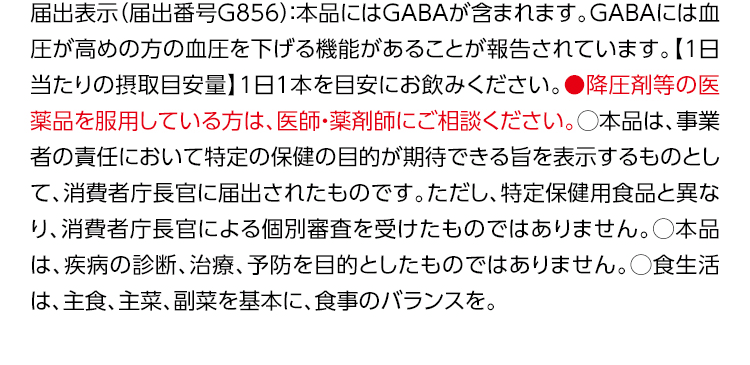 届出表示（届出番号G856）：本品にはGABAが含まれます。GABAには血圧が高めの方の血圧を下げる機能があることが報告されています。【1日当たりの摂取目安量】1日1本を目安にお飲みください。●降圧剤等の医薬品を服用している方は、医師・薬剤師にご相談ください。○本品は、事業者の責任において特定の保健の目的が期待できる旨を表示するものとして、消費者庁長官に届出されたものです。ただし、特定保健用食品と異なり、消費者庁長官による個別審査を受けたものではありません。○本品は、疾病の診断、治療、予防を目的としたものではありません。○食生活は、主食、主菜、副菜を基本に、食事のバランスを。