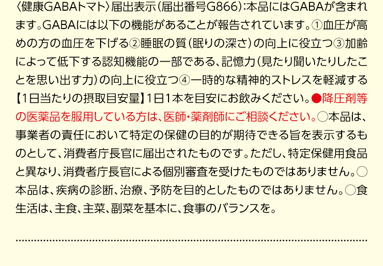 〈健康GABAトマト〉届出表示（届出番号G866）：本品にはGABAが含まれます。GABAには以下の機能があることが報告されています。①血圧が高めの方の血圧を下げる②睡眠の質（眠りの深さ）の向上に役立つ③加齢によって低下する認知機能の一部である、記憶力（見たり聞いたりしたことを思い出す力）の向上に役立つ④一時的な精神的ストレスを軽減する【1日当たりの摂取目安量】1日1本を目安にお飲みください。●降圧剤等の医薬品を服用している方は、医師・薬剤師にご相談ください。○本品は、事業者の責任において特定の保健の目的が期待できる旨を表示するものとして、消費者庁長官に届出されたものです。ただし、特定保健用食品と異なり、消費者庁長官による個別審査を受けたものではありません。○本品は、疾病の診断、治療、予防を目的としたものではありません。○食生活は、主食、主菜、副菜を基本に、食事のバランスを。