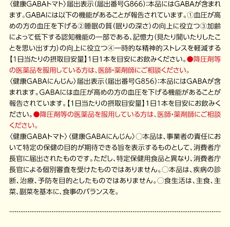 〈健康GABAトマト〉届出表示（届出番号G866）：本品にはGABAが含まれます。GABAには以下の機能があることが報告されています。①血圧が高めの方の血圧を下げる②睡眠の質（眠りの深さ）の向上に役立つ③加齢によって低下する認知機能の一部である、記憶力（見たり聞いたりしたことを思い出す力）の向上に役立つ④一時的な精神的ストレスを軽減する【1日当たりの摂取目安量】1日1本を目安にお飲みください。●降圧剤等の医薬品を服用している方は、医師・薬剤師にご相談ください。〈健康GABAにんじん〉届出表示（届出番号G856）：本品にはGABAが含まれます。GABAには血圧が高めの方の血圧を下げる機能があることが報告されています。【1日当たりの摂取目安量】1日1本を目安にお飲みください。●降圧剤等の医薬品を服用している方は、医師・薬剤師にご相談ください。〈健康GABAトマト〉〈健康GABAにんじん〉○本品は、事業者の責任において特定の保健の目的が期待できる旨を表示するものとして、消費者庁長官に届出されたものです。ただし、特定保健用食品と異なり、消費者庁長官による個別審査を受けたものではありません。○本品は、疾病の診断、治療、予防を目的としたものではありません。○食生活は、主食、主菜、副菜を基本に、食事のバランスを。