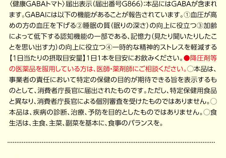 〈健康GABAトマト〉届出表示（届出番号G866）：本品にはGABAが含まれます。GABAには以下の機能があることが報告されています。①血圧が高めの方の血圧を下げる②睡眠の質（眠りの深さ）の向上に役立つ③加齢によって低下する認知機能の一部である、記憶力（見たり聞いたりしたことを思い出す力）の向上に役立つ④一時的な精神的ストレスを軽減する【1日当たりの摂取目安量】1日1本を目安にお飲みください。●降圧剤等の医薬品を服用している方は、医師・薬剤師にご相談ください。○本品は、事業者の責任において特定の保健の目的が期待できる旨を表示するものとして、消費者庁長官に届出されたものです。ただし、特定保健用食品と異なり、消費者庁長官による個別審査を受けたものではありません。○本品は、疾病の診断、治療、予防を目的としたものではありません。○食生活は、主食、主菜、副菜を基本に、食事のバランスを。