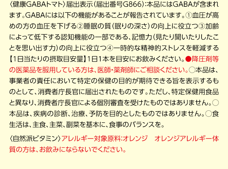 〈健康GABAトマト〉届出表示（届出番号G866）：本品にはGABAが含まれます。GABAには以下の機能があることが報告されています。①血圧が高めの方の血圧を下げる②睡眠の質（眠りの深さ）の向上に役立つ③加齢によって低下する認知機能の一部である、記憶力（見たり聞いたりしたことを思い出す力）の向上に役立つ④一時的な精神的ストレスを軽減する【1日当たりの摂取目安量】1日1本を目安にお飲みください。●降圧剤等の医薬品を服用している方は、医師・薬剤師にご相談ください。○本品は、事業者の責任において特定の保健の目的が期待できる旨を表示するものとして、消費者庁長官に届出されたものです。ただし、特定保健用食品と異なり、消費者庁長官による個別審査を受けたものではありません。○本品は、疾病の診断、治療、予防を目的としたものではありません。○食生活は、主食、主菜、副菜を基本に、食事のバランスを。〈自然派ビタミン〉アレルギー対象原料：オレンジ オレンジアレルギー体質の方は、お飲みにならないでください。