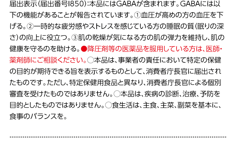 届出表示（届出番号I850）：本品にはGABAが含まれます。GABAには以下の機能があることが報告されています。①血圧が高めの方の血圧を下げる。②一時的な疲労感やストレスを感じている方の睡眠の質（眠りの深さ）の向上に役立つ。③肌の乾燥が気になる方の肌の弾力を維持し、肌の健康を守るのを助ける。●降圧剤等の医薬品を服用している方は、医師・薬剤師にご相談ください。○本品は、事業者の責任において特定の保健の目的が期待できる旨を表示するものとして、消費者庁長官に届出されたものです。ただし、特定保健用食品と異なり、消費者庁による個別審査を受けたものではありません。○本品は、疾病の診断、治療、予防を目的としたものではありません。○食生活は、主食、主菜、副菜を基本に、食事のバランスを。
