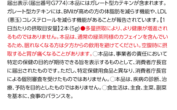 届出表示（届出番号G774）：本品にはガレート型カテキンが含まれます。ガレート型カテキンには、BMIが高めの方の体脂肪を減らす機能や、LDL（悪玉）コレステロールを減らす機能があることが報告されています。【1日当たりの摂取目安量】2本（5g）●多量摂取により、より健康が増進されるものではありません。本品は、通常の緑茶同様のカフェインを含んでいるため、眠れなくなる方は夕方からの飲用を避けてください。空腹時に摂取すると胃が痛くなることがあります。◯本品は、事業者の責任において特定の保健の目的が期待できる旨を表示するものとして、消費者庁長官に届出されたものです。ただし、特定保健用食品と異なり、消費者庁長官による個別審査を受けたものではありません。◯本品は、疾病の診断、治療、予防を目的としたものではありません。◯食生活は、主食、主菜、副菜を基本に、食事のバランスを。