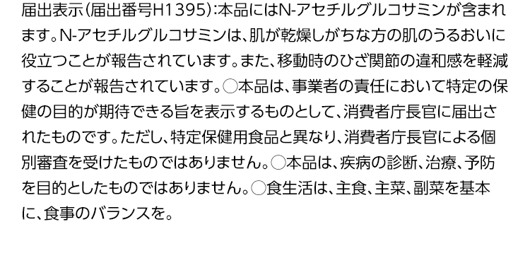 届出表示（届出番号H1395）：本品にはN-アセチルグルコサミンが含まれます。N-アセチルグルコサミンは、肌が乾燥しがちな方の肌のうるおいに役立つことが報告されています。また、移動時のひざ関節の違和感を軽減することが報告されています。◯本品は、事業者の責任において特定の保健の目的が期待できる旨を表示するものとして、消費者庁長官に届出されたものです。ただし、特定保健用食品と異なり、消費者庁長官による個別審査を受けたものではありません。◯本品は、疾病の診断、治療、予防を目的としたものではありません。◯食生活は、主食、主菜、副菜を基本に、食事のバランスを。
