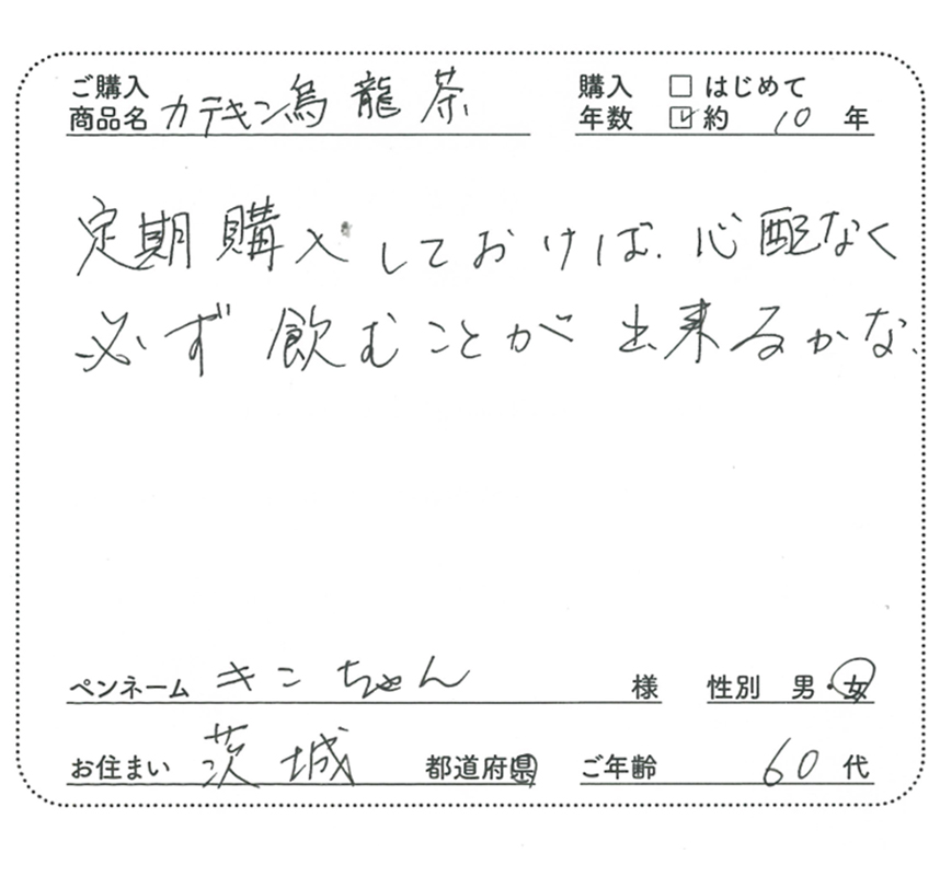 ご購入商品名：カテキン烏龍茶　購入年数：約10年　定期購入しておけば、心配なく必ず飲むことができるかな。　ペンネーム：キンちゃん　性別：女　お住まい：茨城県　ご年齢：60代
