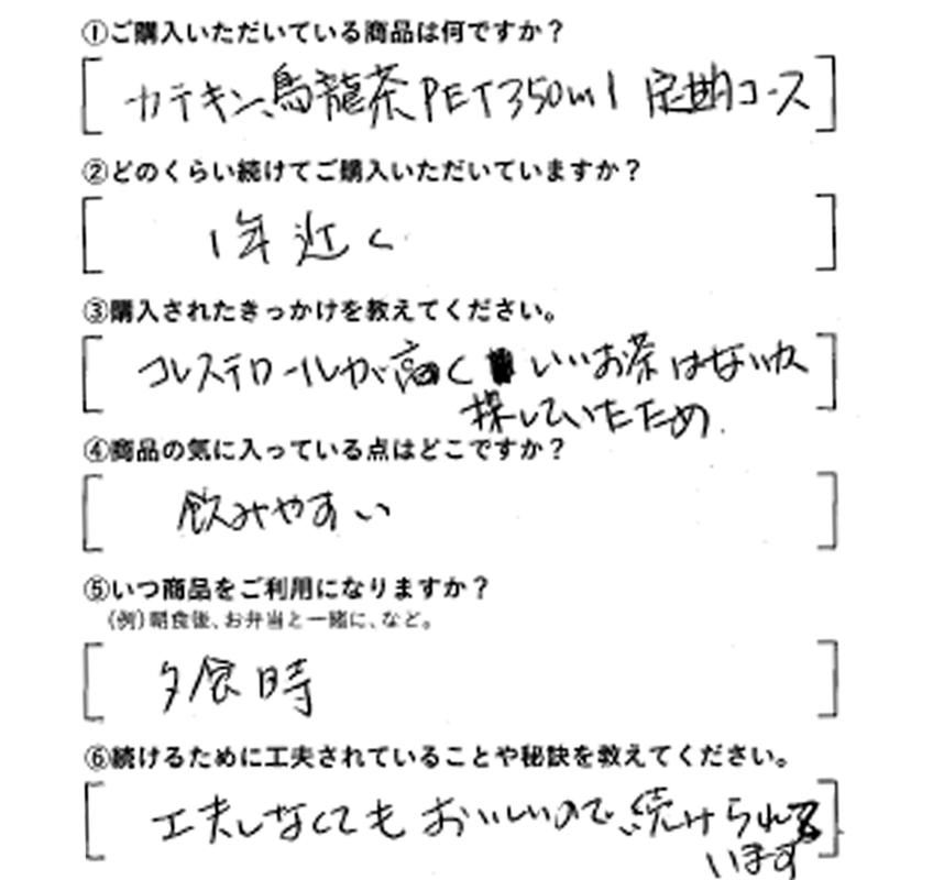 ①ご購入いただいている商品は何ですか？カテキン烏龍茶PET350ml定期コース　②どのくらい続けてご購入いただいていますか？1年近く　③購入されたきっかけを教えてください。コレステロールが高くいいお茶はないか探していたため　④商品の気に入っている点はどこですか？飲みやすい　⑤いつ商品をご利用になりますか？夕食時　⑥続けるために工夫されていることや秘訣を教えてください。工夫しなくてもおいしいので、続けられています。