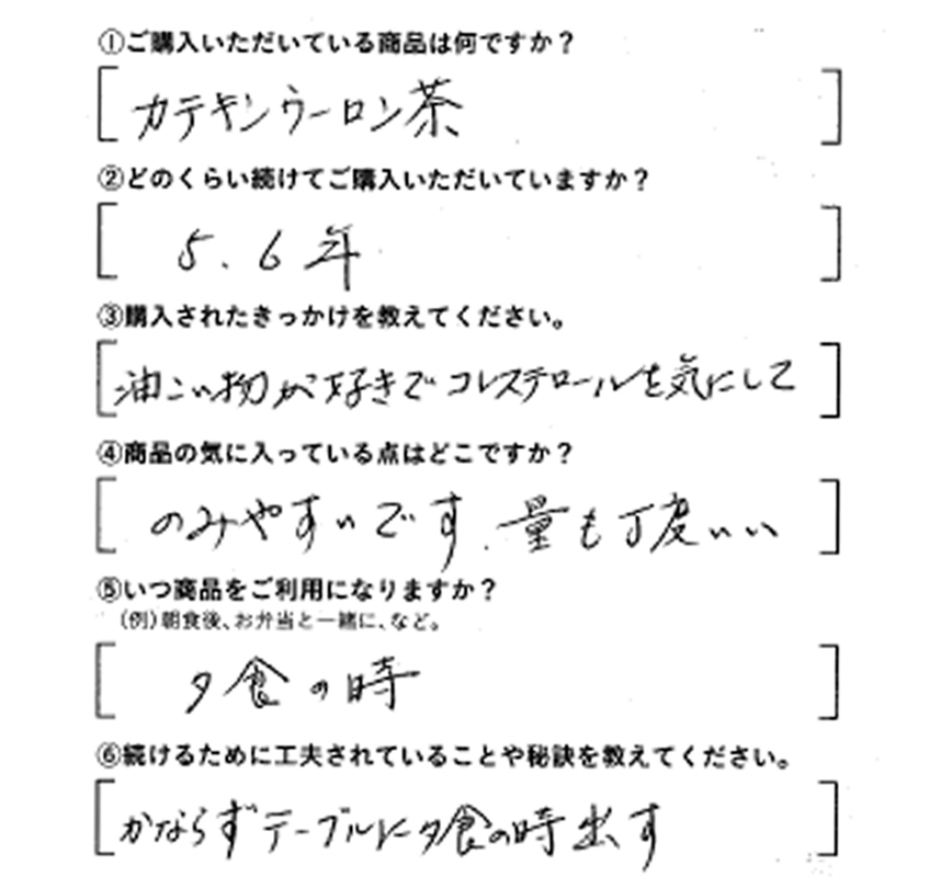 ①ご購入いただいている商品は何ですか？カテキンウーロン茶　②どのくらい続けてご購入いただいていますか？5.6年　③購入されたきっかけを教えてください。油こい物が好きでコレステロールを気にして　④商品の気に入っている点はどこですか？飲みやすいです。量も丁度いい　⑤いつ商品をご利用になりますか？夕食の時　⑥続けるために工夫されていることや秘訣を教えてください。かならずテーブルのに夕食の時出す