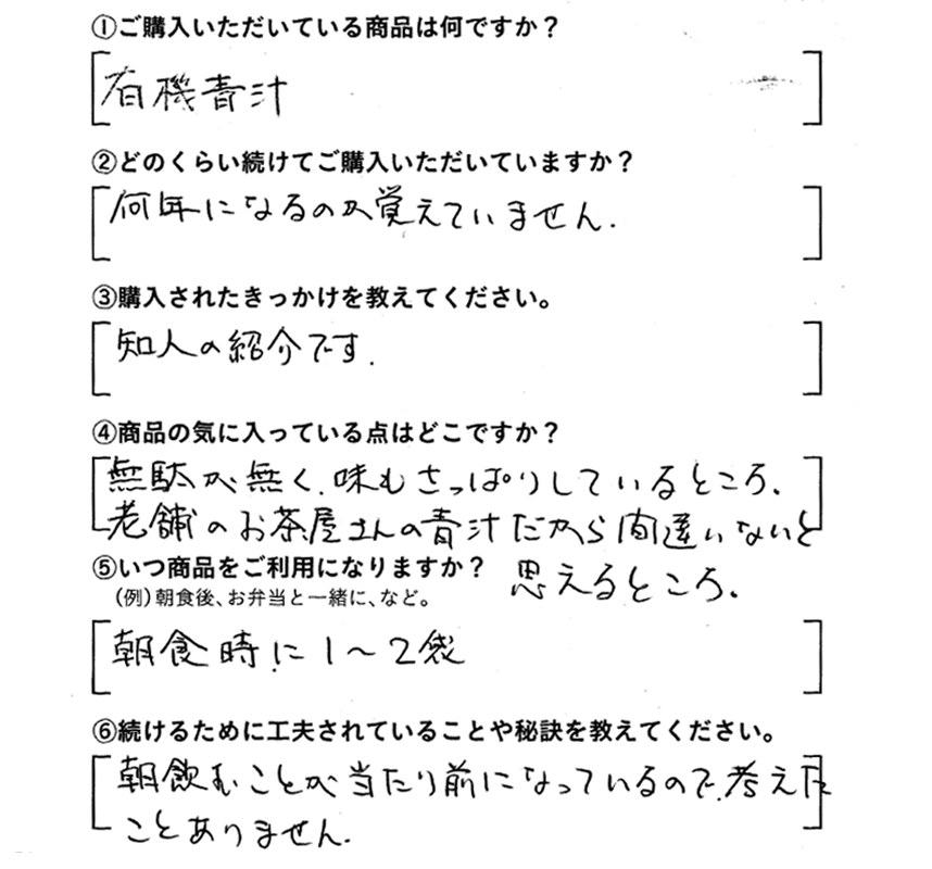 ①ご購入いただいている商品は何ですか？有機青汁　②どのくらい続けてご購入いただいていますか？何年になるのか覚えてません。　③購入されたきっかけを教えてください。知人の紹介です。　④商品の気に入っている点はどこですか？無駄が無く、味もさっぱりしているところ。老舗のお茶屋さんの青汁だから間違いないと思えるところ。　⑤いつ商品をご利用になりますか？朝食時に1～2袋　⑥続けるために工夫されていることや秘訣を教えてください。朝飲むことが当たり前になっているので考えたことありません。