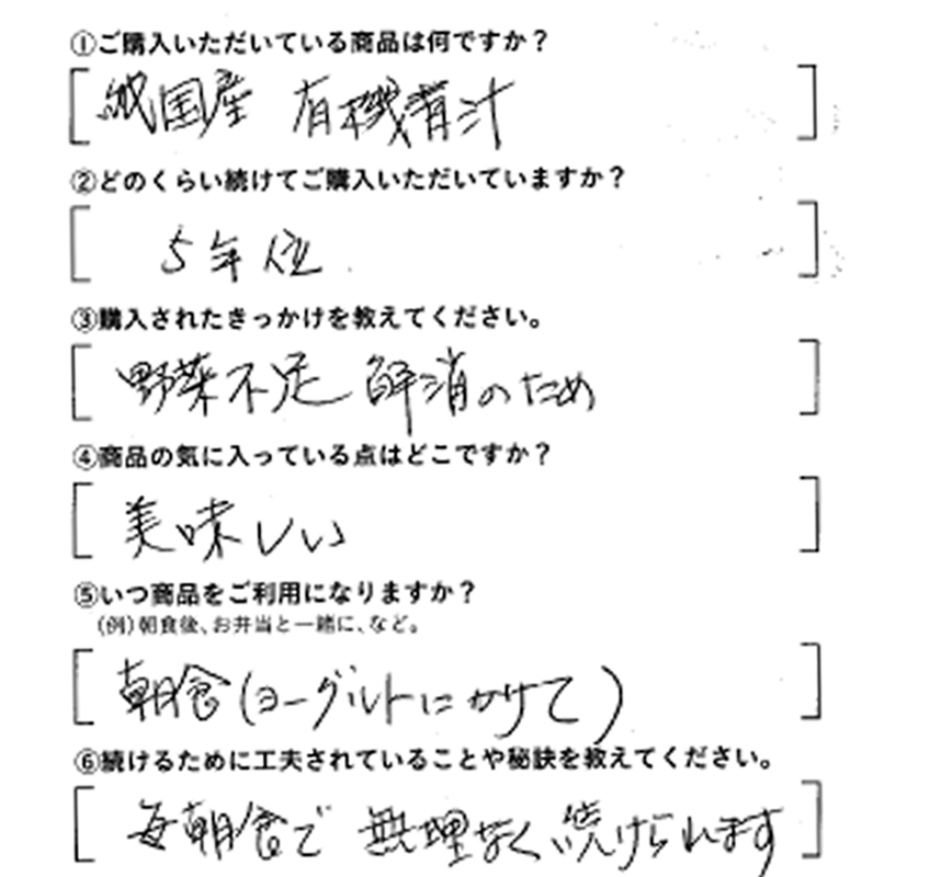 ①ご購入いただいている商品は何ですか？純国産有機青汁　②どのくらい続けてご購入いただいていますか？5年位。　③購入されたきっかけを教えてください。野菜不足解消のため　④商品の気に入っている点はどこですか？美味しい。　⑤いつ商品をご利用になりますか？朝食（ヨーグルトにかけて）　⑥続けるために工夫されていることや秘訣を教えてください。毎朝食で無理なく続けられます。