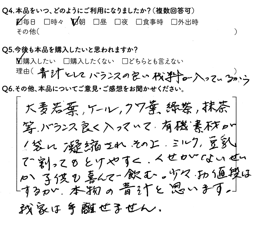 Q4.本品をいつ、どのようにごりようになりましたか？毎日、朝　Q5.今後も本品を購入したいと思われますか？購入したい　理由（青汁としてバランスの良い材料が入っているから）　Q6.その他、本品についてご意見・ご感想をお聞かせください。大麦若葉、ケール、クワ葉、緑茶、抹茶等、バランスよく入っていて、有機素材が1袋に凝縮され、その上、ミルク、豆乳で割ってとけやすく、くせがないせいか子供も喜んで飲む。少々お値段はするが、本物の青汁と思います。我が家は手放せません。