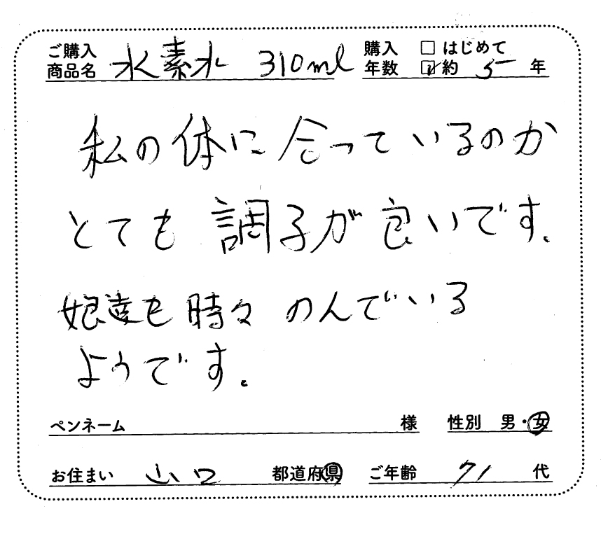 ご購入商品名：水素水310ml　購入年数：約5年　私の体に合っているのかとても調子が良いです。娘達も時々飲んでいるようです。　女性/山口県/71歳