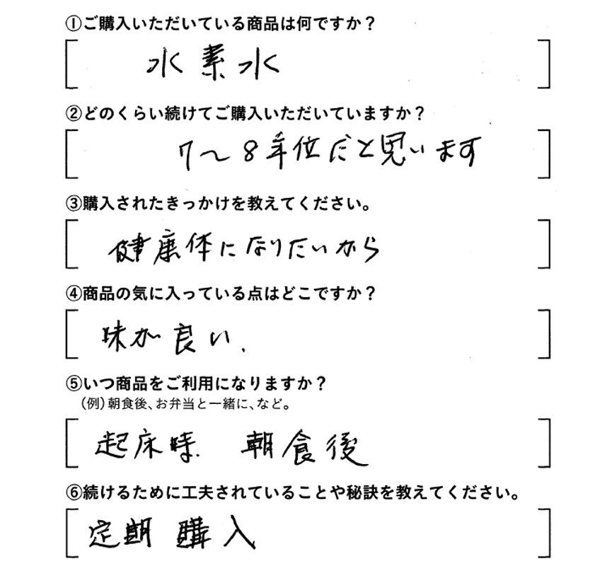 ①ご購入いただいている商品は何ですか？水素水　②どのくらい続けてご購入いただいていますか？7～8年位だと思います　③購入されたきっかけを教えてください。健康体になりたいから　④商品の気に入っている点はどこですか？味が良い　⑤いつ商品をご利用になりますか？起床時、朝食後　⑥続けるために工夫されていることや秘訣を教えてください。定期購入