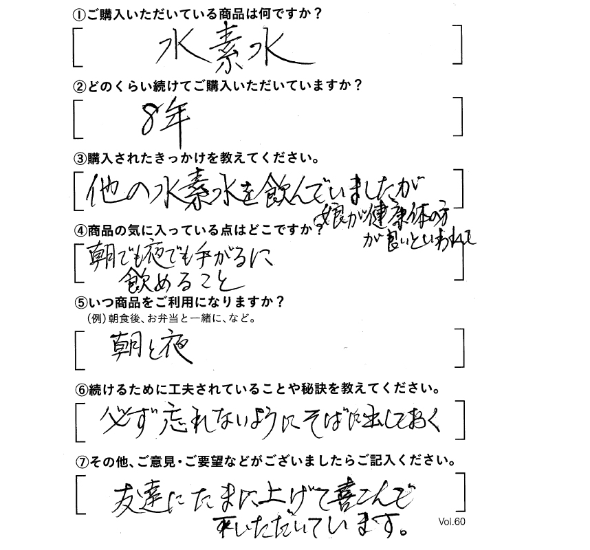 ①ご購入いただいている商品は何ですか？水素水　②どのくらい続けてご購入いただいていますか？8年　③購入されたきっかけを教えてください。他の水素水を飲んでいましたが、娘が健康体の方が良いといわれて　④商品の気に入っている点はどこですか？朝でも夜でも手軽に飲めること　⑤いつ商品をご利用になりますか？朝と夜　⑥続けるために工夫されていることや秘訣を教えてください。必ず忘れないようにそばに出しておく　⑦その他、ご意見・ご要望などがございましたらご記入ください。友達にたまにあげて喜んでいただいています。