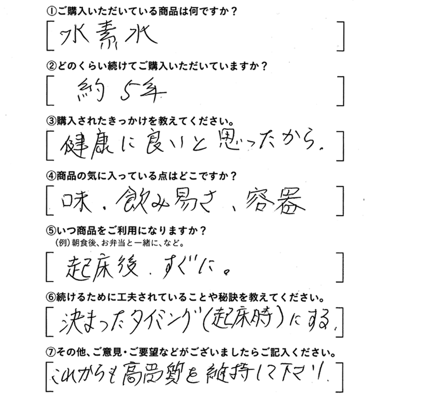 ①ご購入いただいている商品は何ですか？水素水　②どのくらい続けてご購入いただいていますか？約5年　③購入されたきっかけを教えてください。健康に良いと思ったから　④商品の気に入っている点はどこですか？味。飲み易さ、容器　⑤いつ商品をご利用になりますか？起床後、すぐに　⑥続けるために工夫されていることや秘訣を教えてください。決まったタイミング（起床時）にする　⑦その他、ご意見・ご要望などがございましたらご記入ください。これからも高品質を維持して下さい。