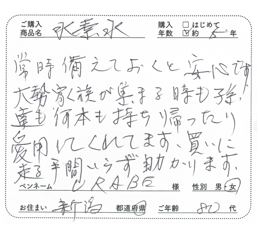 ご購入商品名：水素水　購入年数：約5年　常時備えておくと安心です。大勢家族が集まる時も孫達も何本も持ち帰ったり愛用してくれてます。買いに走る手間いらず助かります。　URABE様/女性/新潟県/80代