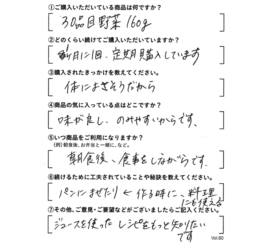①ご購入いただいている商品は何ですか？30品目野菜160g　②どのくらい続けてご購入いただいていますか？1ヶ月に1回、定期購入しています。　③購入されたきっかけを教えてください。体によさそうだから。　④商品の気に入っている点はどこですか?味がよし、のみやすいからです。　⑤いつ商品をご利用になりますか？朝食後、食事をしながらです。　⑥続けるために工夫されていることや秘訣を教えてください。パンにまぜたり←作るときに、料理にも使える　⑦その他、ご意見・ご要望などがございましたらご記入ください。ジュースを使ったレシピをもっと知りたいです。