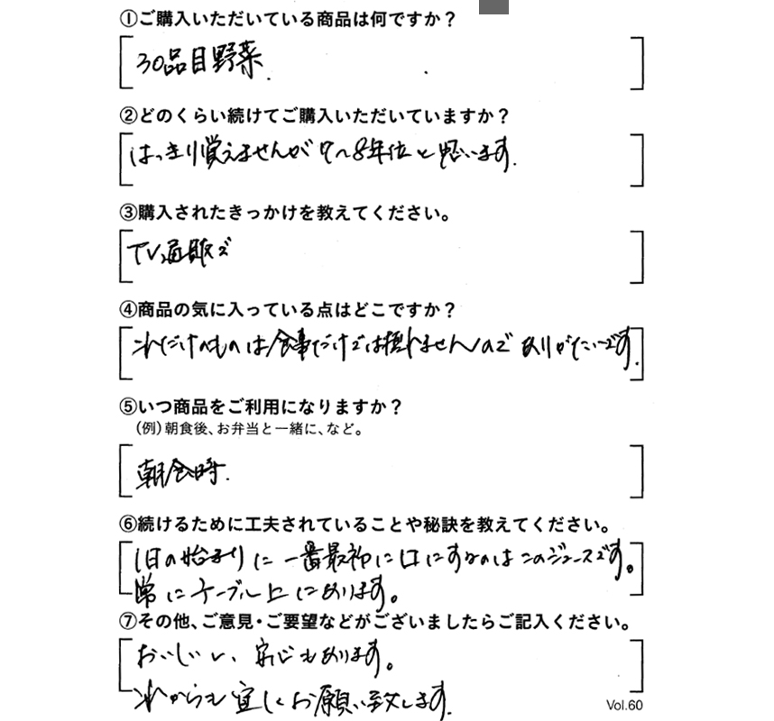 ①ご購入いただいている商品は何ですか？30品目野菜　②どのくらい続けてご購入いただいていますか？はっきり覚えてませんが、7～8年位と思います。　③購入されたきっかけを教えてください。TV通販で　④商品の気に入っている点はどこですか?これだけのものは食事だけでは摂れませんので、ありがたいです。　⑤いつ商品をご利用になりますか？朝食時　⑥続けるために工夫されていることや秘訣を教えてください。1日の始まりに、一番最初に口にするのは、このジュースです。常にテーブルにあります。　⑦その他、ご意見・ご要望などがございましたらご記入ください。おいしいし、安心もあります。これからも宜しくお願い致します。