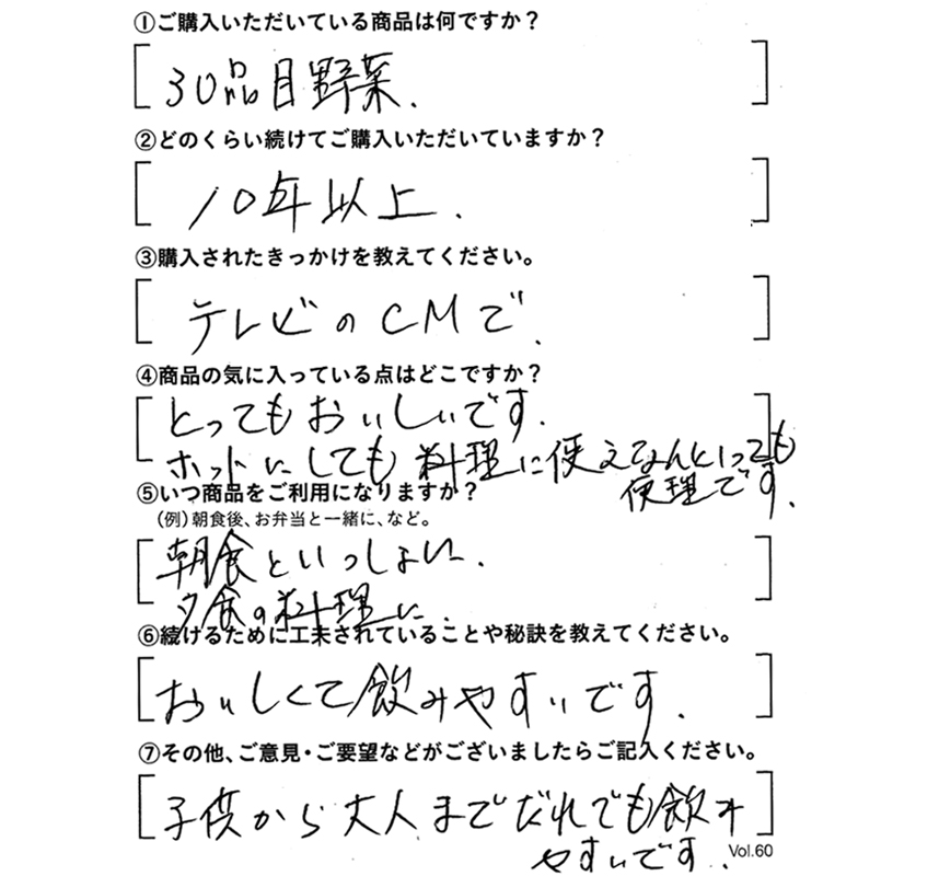 ①ご購入いただいている商品は何ですか？30品目野菜　②どのくらい続けてご購入いただいていますか？10年以上　③購入されたきっかけを教えてください。テレビのCMで　④商品の気に入っている点はどこですか?とってもおいしいです。ホットにしても料理に使え、なんといっても便利です。　⑤いつ商品をご利用になりますか？朝食といっしょに。夕食の料理に。　⑥続けるために工夫されていることや秘訣を教えてください。おいしくて飲みやすいです。　⑦その他、ご意見・ご要望などがございましたらご記入ください。子供から大人までだれでも飲みやすいです。