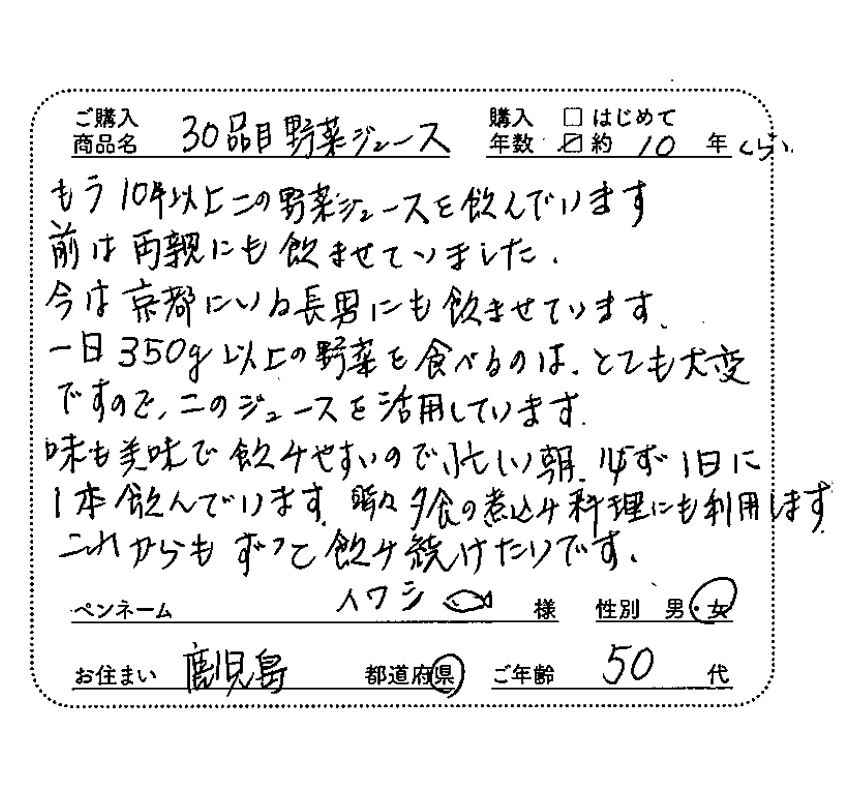 もう10年以上この野菜ジュースを飲んでいます。今は京都にいる長男にも飲ませています。1日350g以上の野菜を食べるのはとても大変ですので、このジュースを活用しています。味も美味で飲みやすいので、忙しい朝、必ず1日に1本飲んでいます。時々、夕食の煮込み料理にも利用します。これからもずっと飲み続けたいです。ペンネーム：イワシ　性別：女性　お住まい：鹿児島県　ご年齢：50代