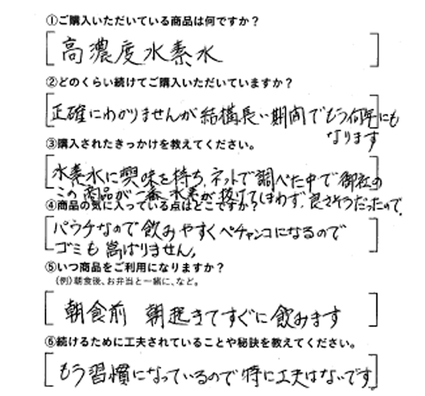 ①ご購入いただいている商品は何ですか？高濃度水素水　②どのくらい続けてご購入いただいていますか？正確にはわかりませんが、結構長い期間でもう何年にもなります　③購入されたきっかけを教えてください。水素水に興味を持ち、ネットで調べた中で、御社のこの商品が一番水素が抜けてしまわず、良さそうだったので　④商品の気に入っている点はどこですか？パウチなので飲みやすく、ペチャンコになるのでゴミも嵩張りません　⑤いつ商品をご利用になりますか？朝食前、朝起きてすぐに飲みます　⑥続けるために工夫されていることや秘訣を教えてください。もう習慣になっているので特に工夫はないです。