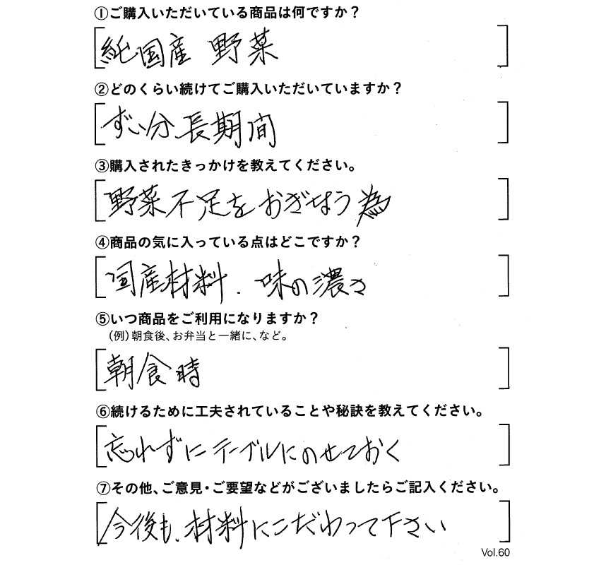 ①ご購入いただいている商品は何ですか？純国産野菜　②どのくらい続けてご購入いただいていますか？ずいぶん長期間　③購入されたきっかけを教えてください。野菜不足をおぎなう為　④商品の気に入っている点はどこですか？国産材料、味の濃さ　⑤いつ商品をご利用になりますか？朝食時　⑥続けるために工夫されていることや秘訣を教えてください。忘れずにテーブルにのせておく　⑦その他、ご意見・ご要望などがございましたらご記入ください。今後も、材料にこだわってください。