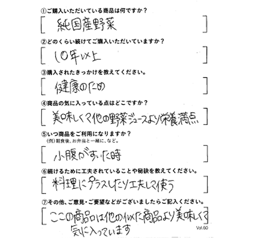 ①ご購入いただいている商品は何ですか？純国産野菜　②どのくらい続けてご購入いただいていますか？10年以上　③購入されたきっかけを教えてください。健康のため　④商品の気に入っている点はどこですか？美味しくて他の野菜ジュースより栄養満点　⑤いつ商品をご利用になりますか？小腹がすいた時　⑥続けるために工夫されていることや秘訣を教えてください。料理にプラスしたり工夫して使う　⑦その他、ご意見・ご要望などがございましたらご記入ください。ここの商品は他の似た商品より美味しくて気に入っています