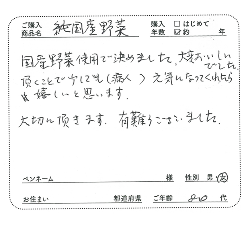 ご購入商品名：純国産野菜　国産野菜使用で決めました。大変おいしいでした。頂くことで少しでも（病人）の気になってくれたら嬉しいと思います。大切に頂きます。有難うございました。　ご年齢：80代