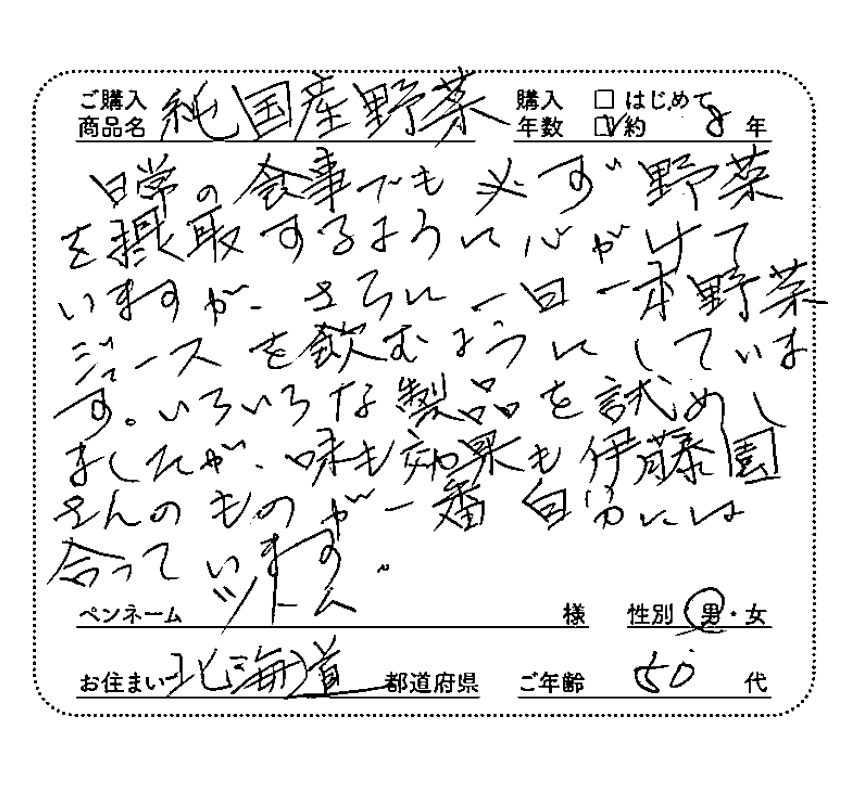 ご購入商品名：純国産野菜　購入年数：約8年　日常の食事でも必ず野菜を摂取するように心がけていますが、さらに一日一本野菜ジュースを飲むようにしています。いろいろな製品を試しましたが、味も効果も伊藤園さんのものが一番自分には合っています。　ペンネーム：ツトム　性別：男　お住まい：北海道　ご年齢：50代