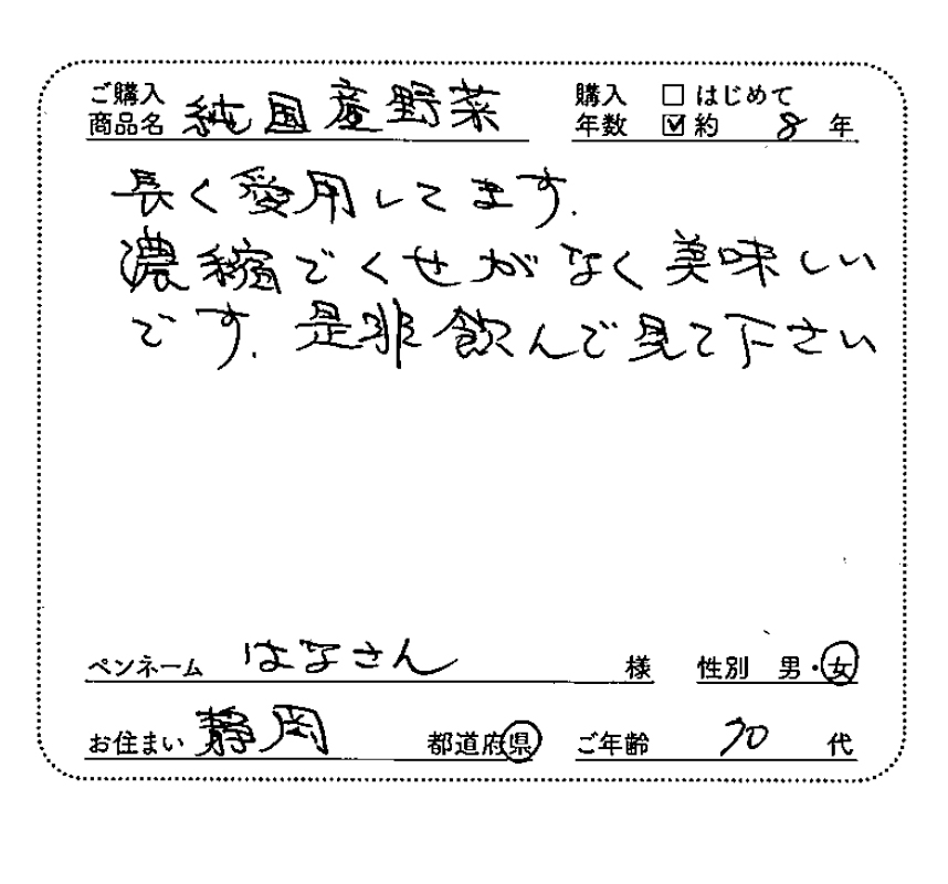 ご購入商品名：純国産野菜　購入年数：約8年　長く愛用してます。濃縮でくせがなく、美味しいです。是非飲んで見て下さい　ペンネーム：はなさん　性別：女　お住まい：静岡県　ご年齢：70代