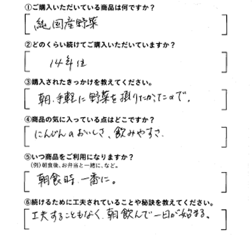 ①ご購入いただいている商品は何ですか？純国産野菜　②どのくらい続けてご購入いただいていますか？14年位　③購入されたきっかけを教えてください。朝、手軽に野菜を摂りたかったので　④商品の気に入っている点はどこですか？にんじんのおいしさ、飲みやすさ　⑤いつ商品をご利用になりますか？朝食時、一番に　⑥続けるために工夫されていることや秘訣を教えてください。工夫することもなく、朝飲んで、一日が始まる