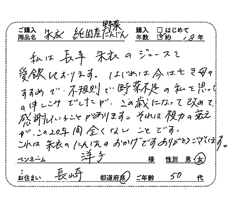 ご購入商品名：純国産野菜　購入年数：約18年　私は長年、朱衣のジュースを愛飲しております。はじめは今は亡き母のすすめで、不規則で野菜不足の私を思って申し込みでしたが、この歳になって、改めて感謝していることがあります。それは視力の衰えがこの20年間全くないことです。これは朱衣のにんじんのおかげです。ありがとうございます。　ペンネーム：洋子　性別：女　お住まい：長崎県　ご年齢：50代