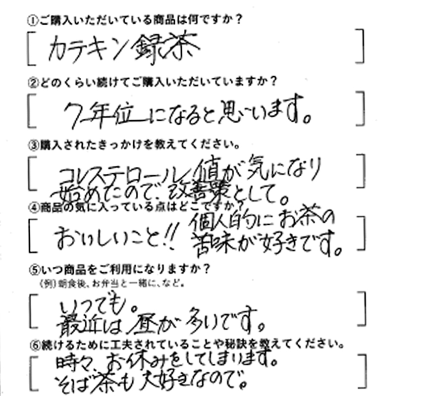 ①ご購入いただいている商品は何ですか？カテキン緑茶　②どのくらい続けてご購入いただいていますか？7年位になると思います。　③購入されたきっかけを教えてください。コレステロール値が気になり始めたので改善策として　④商品の気にっている点はどこですか？おいしいこと！個人的にお茶の苦味が好きです　⑤いつ商品をご利用になりますか？いつでも最近は昼が多いです。　⑥続けるために工夫されていることや秘訣を教えてください。時々、お休みをしてしまいます。そば茶も大好きなので。