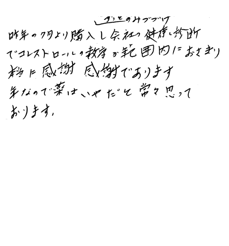 昨年の7月より購入し、ずっとのみつづけ、会社の健康診断でコレステロールの数字が範囲内におさまり、本当に感謝感謝であります。年なので薬はいやだと常々思っております。