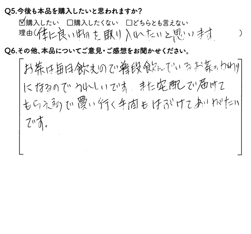 Q5.今後も本品を購入したいと思われますか？購入したい　理由（体に良い物を取り入れたいと思います）　Q6.その他、本品についてご意見・ご感想をお聞かせください。お茶は毎日飲むもので、普段飲んでいるお茶のかわりになるので、うれしいです。また宅配で届けてもらえるので、買いに行く手間もはぶけてありがたいです。