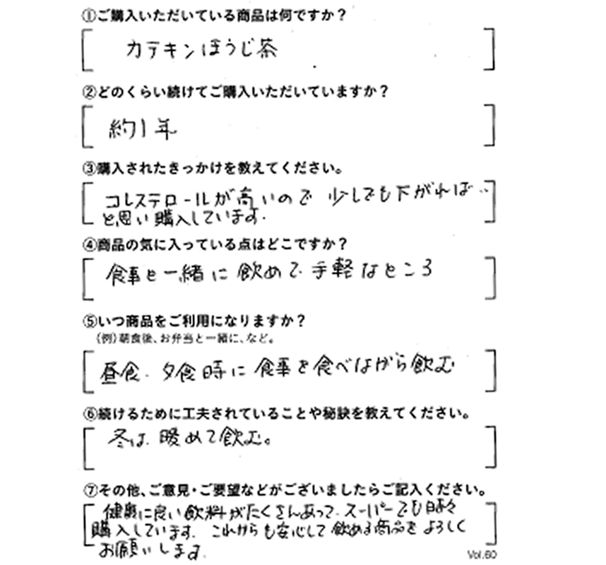 ①ご購入いただいている商品は何ですか？カテキンほうじ茶　②どのくらい続けてご購入いただしていますか？約1年　③購入されたきっかけを教えてください。コレステロールが高いので、少しでも下がればと思い、購入している　④商品の気にっている点はどこですか？食事と一緒に飲めて、手軽なところ　⑤いつ商品をご利用になりますか？昼食、夕食時に食事を食べながら飲む　⑥続けるために工夫されていることや秘訣を教えてください。冬は温めて飲む。　⑦その他、ご意見・ご要望などがございましたらご記入ください。健康に良い飲料がたくさんあって、スーパーでも時々購入しています。これからも安心して飲める商品をよろしくお願いします。