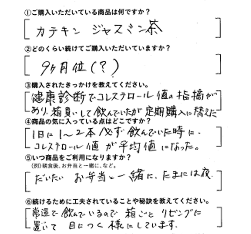 ①ご購入いただいている商品は何ですか？カテキンジャスミン茶　②どのくらい続けてご購入いただいていますか？9ヶ月位（？）　③購入されたきっかけを教えてください。健康診断でコレステロール値の指摘があり、箱買いして飲んでいたが定期購入に替えた　④商品の気に入っている点はどこですか？1日に1～2本必ず飲んでいたときに、コレステロール値が平均値になった。　⑤いつ商品をご利用になりますか？だいたいお弁当と一緒に。たまには夜　⑥続けるために工夫されていることや秘訣を教えてください。常温で飲んでいるので箱ごとリビングに置いて、目につく様にしています。