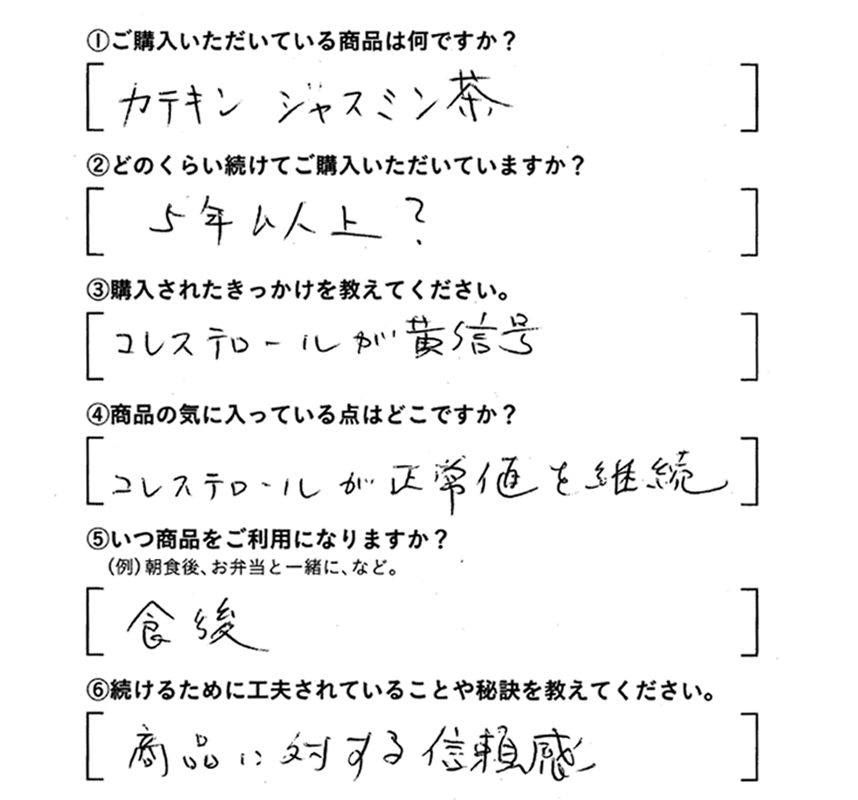 ①ご購入いただいている商品は何ですか？カテキンジャスミン茶　②どのくらい続けてご購入いただいていますか？5年以上？　③購入されたきっかけを教えてください。コレステロールが黄信号　④商品の気に入っている点はどこですか？コレステロールが正常値を維持　⑤いつ商品をご利用になりますか？食後　⑥続けるために工夫されていることや秘訣を教えてください。商品に対する信頼感