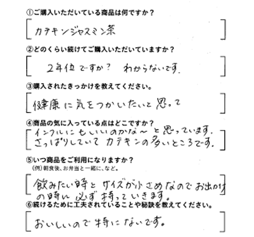 ①ご購入いただいている商品は何ですか？カテキンジャスミン茶　②どのくらい続けてご購入いただいていますか？2年位ですか？わからないです　③購入されたきっかけを教えてください。健康に気を使いたいと思って　④商品の気に入っている点はどこですか？インフルにもいいのかな～と思っています。さっぱりしていてカテキンの多いところです。　⑤いつ商品をご利用になりますか？飲みたいときとサイズが小さめなので、お出かけの時に必ず持っていきます。　⑥続けるために工夫されていることや秘訣を教えてください。おいしいので特にないです。