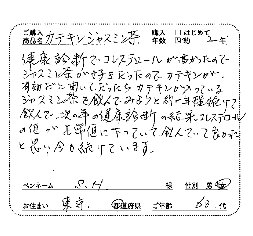 ご購入商品名：カテキンジャスミン茶　健康診断でコレステロールが高かったので、ジャスミン茶が好きだったので、カテキンが有効だと聞いて、だったらカテキンが入っているジャスミン茶を飲んでみようと約1年ほど続けて飲んで、次の年の健康診断の結果、コレステロールの値が正常値に下がっていて、飲んでいて良かったと思い、今も続けています。　S.H様/女性/東京都/60代